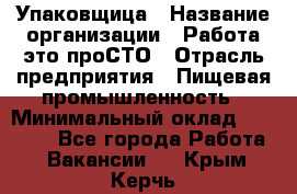 Упаковщица › Название организации ­ Работа-это проСТО › Отрасль предприятия ­ Пищевая промышленность › Минимальный оклад ­ 20 000 - Все города Работа » Вакансии   . Крым,Керчь